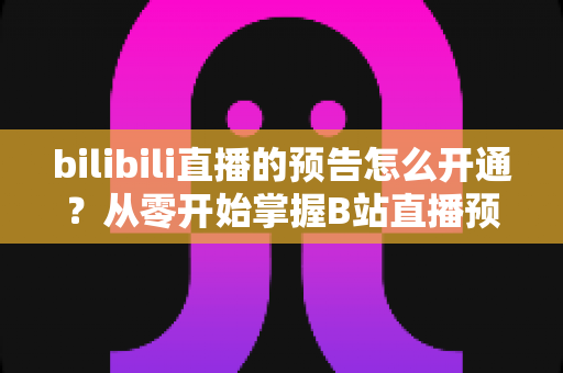 bilibili直播的预告怎么开通?从零开始掌握B站直播预告设置全攻略 bilibili直播的预告怎么开通?从零开始掌握B站直播预告设置全攻略