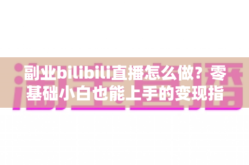 副业bilibili直播怎么做？零基础小白也能上手的变现指南