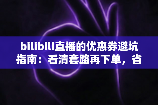 bilibili直播的优惠券避坑指南：看清套路再下单，省钱不踩雷的实用攻略（2025最新版）