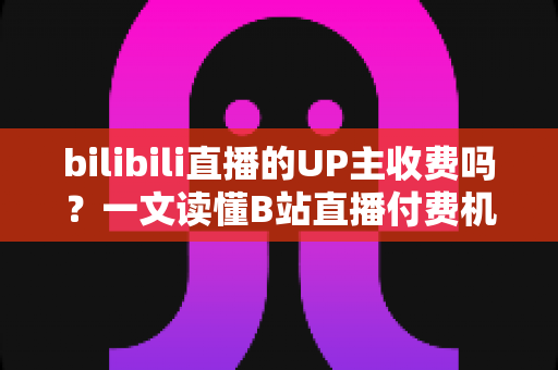bilibili直播的UP主收费吗？一文读懂B站直播付费机制与免费观看攻略