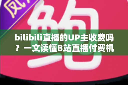 bilibili直播的UP主收费吗？一文读懂B站直播付费机制与免费观看攻略