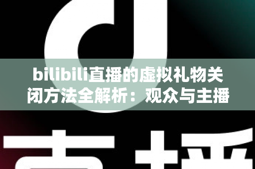 bilibili直播的虚拟礼物关闭方法全解析：观众与主播双向设置指南，打造清爽无干扰的直播新体验