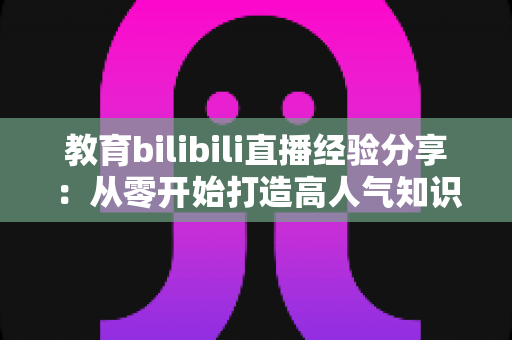 教育bilibili直播经验分享：从零开始打造高人气知识直播间的实战指南