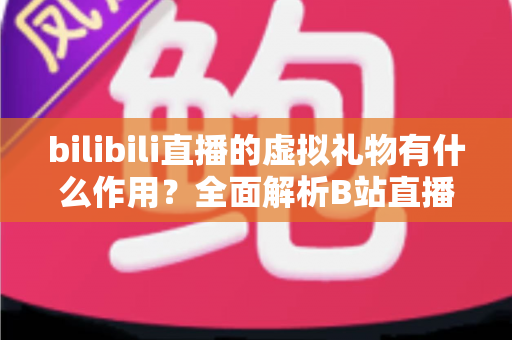 bilibili直播的虚拟礼物有什么作用?全面解析B站直播礼物的功能、价值与使用指南 bilibili直播的虚拟礼物有什么作用?全面解析B站直播礼物的功能、价值与使用指南