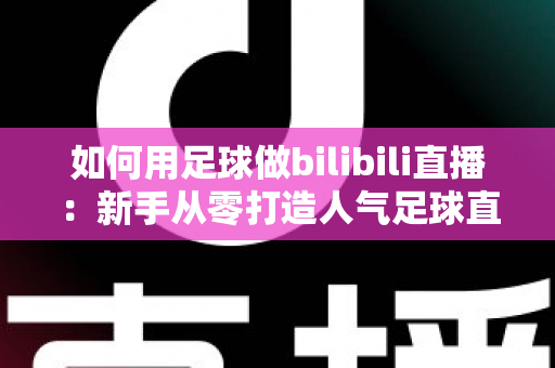 如何用足球做bilibili直播：新手从零打造人气足球直播间的完整实战指南