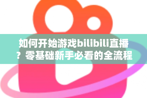 如何开始游戏bilibili直播？零基础新手必看的全流程实战指南