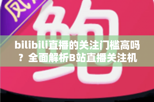 bilibili直播的关注门槛高吗？全面解析B站直播关注机制与涨粉实用攻略