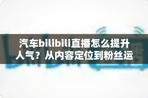 汽车bilibili直播怎么提升人气？从内容定位到粉丝运营的全方位实战指南
