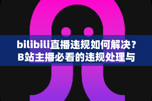 bilibili直播违规如何解决？B站主播必看的违规处理与申诉全攻略