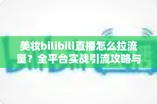 美妆bilibili直播怎么拉流量？全平台实战引流攻略与运营技巧全解析