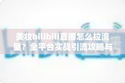 美妆bilibili直播怎么拉流量？全平台实战引流攻略与运营技巧全解析
