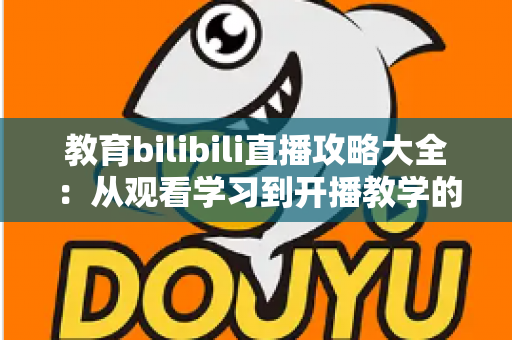教育bilibili直播攻略大全：从观看学习到开播教学的全方位指南