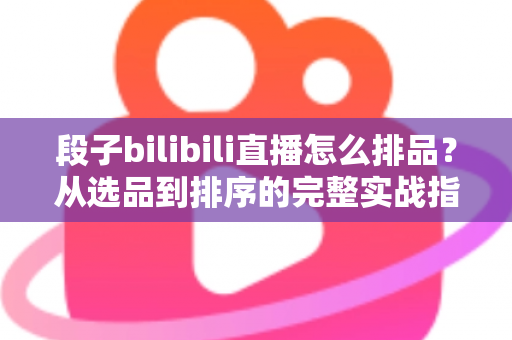 段子bilibili直播怎么排品？从选品到排序的完整实战指南，助你打造高转化B站段子直播间