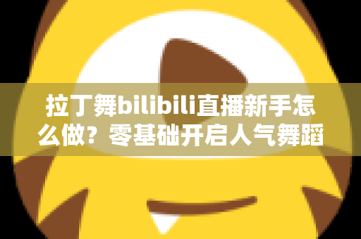 拉丁舞bilibili直播新手怎么做?零基础开启人气舞蹈直播间的完整指南 拉丁舞bilibili直播新手怎么做?零基础开启人气舞蹈直播间的完整指南