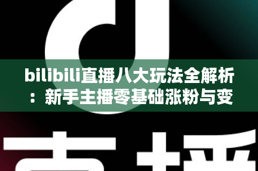 bilibili直播八大玩法全解析：新手主播零基础涨粉与变现的实战指南