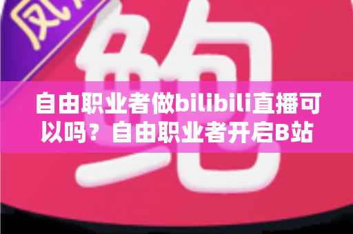 自由职业者做bilibili直播可以吗?自由职业者开启B站直播的完整指南与变现攻略 自由职业者做bilibili直播可以吗?自由职业者开启B站直播的完整指南与变现攻略