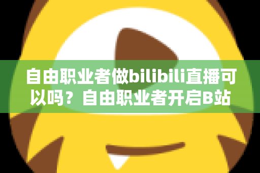 自由职业者做bilibili直播可以吗?自由职业者开启B站直播的完整指南与变现攻略 自由职业者做bilibili直播可以吗?自由职业者开启B站直播的完整指南与变现攻略