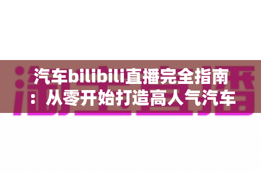 汽车bilibili直播完全指南：从零开始打造高人气汽车直播间的实战手册