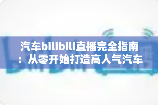 汽车bilibili直播完全指南：从零开始打造高人气汽车直播间的实战手册
