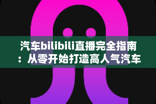 汽车bilibili直播完全指南：从零开始打造高人气汽车直播间的实战手册