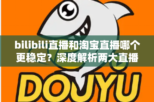 bilibili直播和淘宝直播哪个更稳定？深度解析两大直播平台的稳定性差异与主播选台攻略