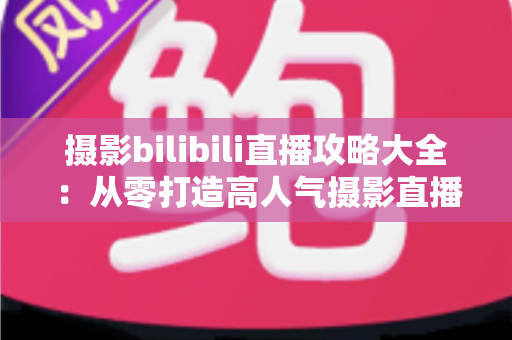 摄影bilibili直播攻略大全：从零打造高人气摄影直播间的实战指南