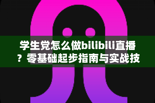学生党怎么做bilibili直播？零基础起步指南与实战技巧全解析