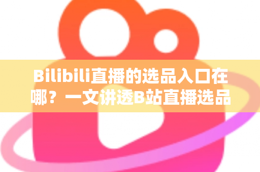 Bilibili直播的选品入口在哪？一文讲透B站直播选品位置、开通条件与实战技巧