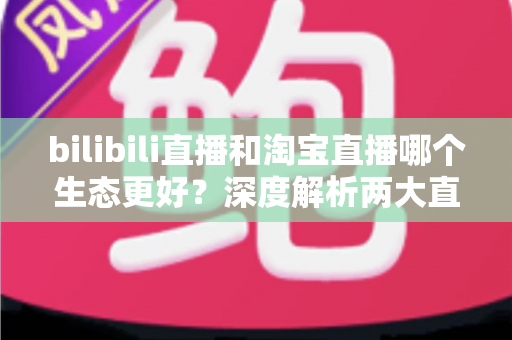 bilibili直播和淘宝直播哪个生态更好？深度解析两大直播平台的优劣势与选择指南
