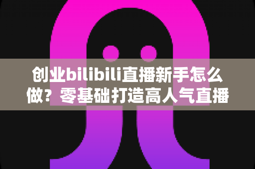 创业bilibili直播新手怎么做？零基础打造高人气直播间的实战创业指南