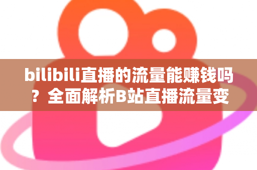 bilibili直播的流量能赚钱吗？全面解析B站直播流量变现的真实收益与实操指南
