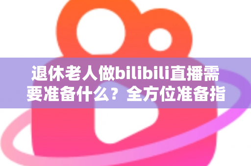 退休老人做bilibili直播需要准备什么？全方位准备指南助银发族开启精彩主播人生