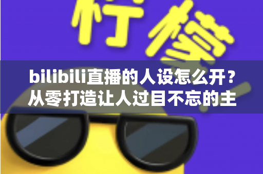 bilibili直播的人设怎么开?从零打造让人过目不忘的主播人设全攻略 bilibili直播的人设怎么开?从零打造让人过目不忘的主播人设全攻略