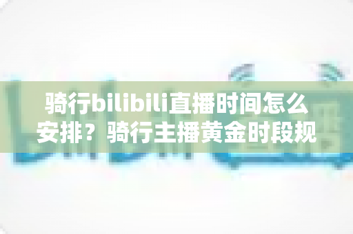 骑行bilibili直播时间怎么安排？骑行主播黄金时段规划与粉丝增长全攻略