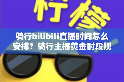 骑行bilibili直播时间怎么安排？骑行主播黄金时段规划与粉丝增长全攻略