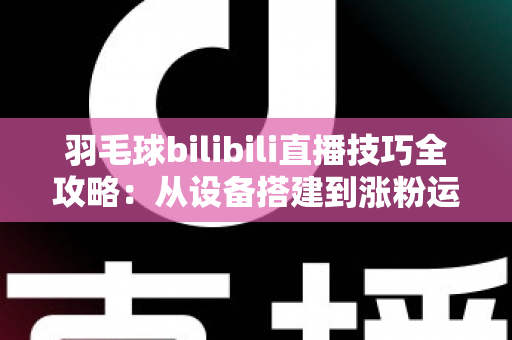 羽毛球bilibili直播技巧全攻略：从设备搭建到涨粉运营，手把手教你打造高人气羽毛球直播间