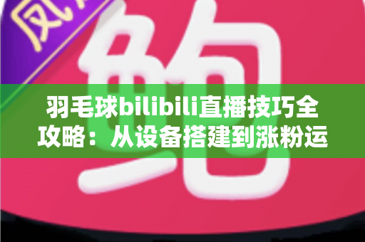 羽毛球bilibili直播技巧全攻略：从设备搭建到涨粉运营，手把手教你打造高人气羽毛球直播间