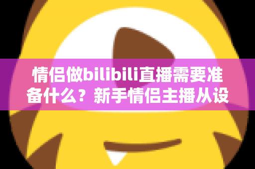 情侣做bilibili直播需要准备什么?新手情侣主播从设备到涨粉的全攻略 情侣做bilibili直播需要准备什么?新手情侣主播从设备到涨粉的全攻略