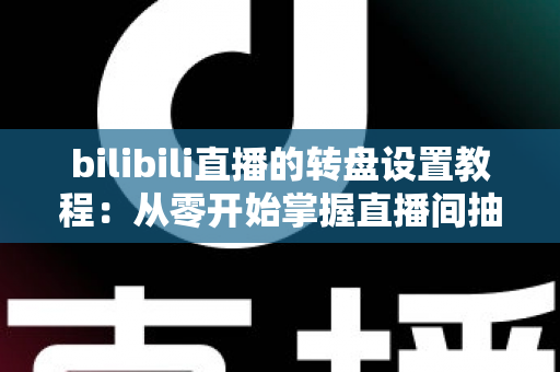 bilibili直播的转盘设置教程：从零开始掌握直播间抽奖玩法，快速提升人气与粉丝互动的完整攻略