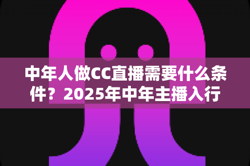 中年人做CC直播需要什么条件？2025年中年主播入行门槛、设备清单与成功指南全解析