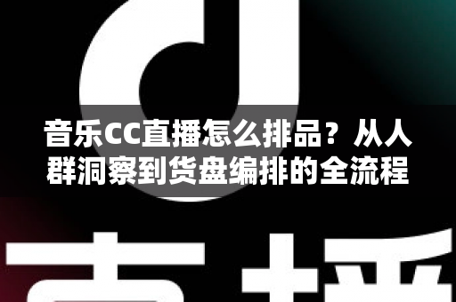 音乐CC直播怎么排品？从人群洞察到货盘编排的全流程实战指南