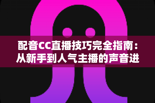 配音CC直播技巧完全指南：从新手到人气主播的声音进阶秘籍