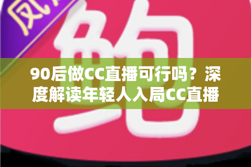 90后做CC直播可行吗？深度解读年轻人入局CC直播的机遇、挑战与成长路径