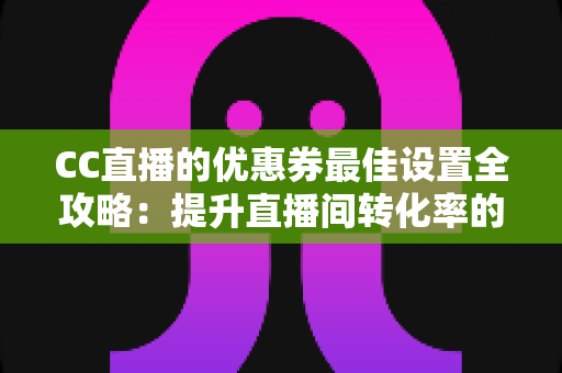 CC直播的优惠券最佳设置全攻略：提升直播间转化率的实战指南