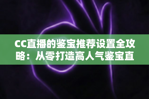 CC直播的鉴宝推荐设置全攻略:从零打造高人气鉴宝直播间的实战指南 CC直播的鉴宝推荐设置全攻略:从零打造高人气鉴宝直播间的实战指南