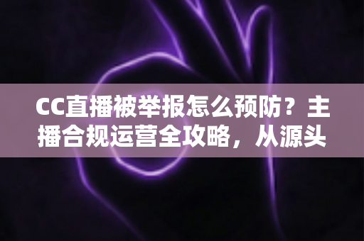 CC直播被举报怎么预防？主播合规运营全攻略，从源头化解举报风险