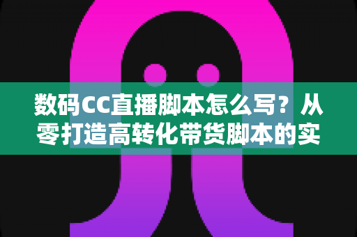 数码CC直播脚本怎么写?从零打造高转化带货脚本的实战全攻略 数码CC直播脚本怎么写?从零打造高转化带货脚本的实战全攻略