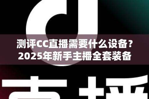 测评CC直播需要什么设备？2025年新手主播全套装备配置指南与避坑攻略
