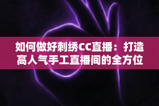 如何做好刺绣CC直播：打造高人气手工直播间的全方位实战指南