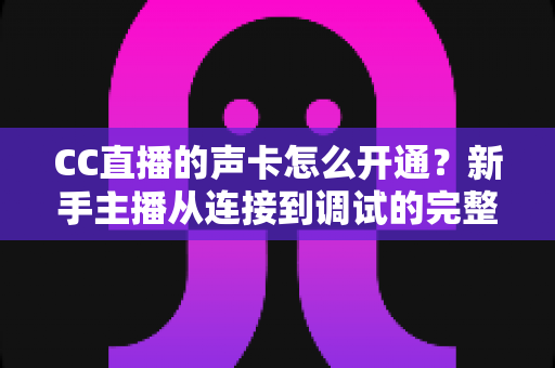 CC直播的声卡怎么开通？新手主播从连接到调试的完整实战指南